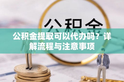 解读公积金提取可以代办吗？详解流程与注意事项