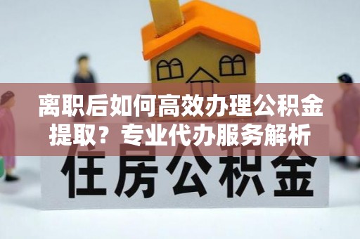解读离职后如何高效办理公积金提取？专业代办服务解析