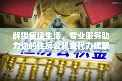 解读解锁便捷生活，专业服务助力你的住房公积金代办提取