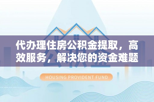 解读代办理住房公积金提取，高效服务，解决您的资金难题