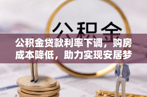 解读公积金贷款利率下调，购房成本降低，助力实现安居梦