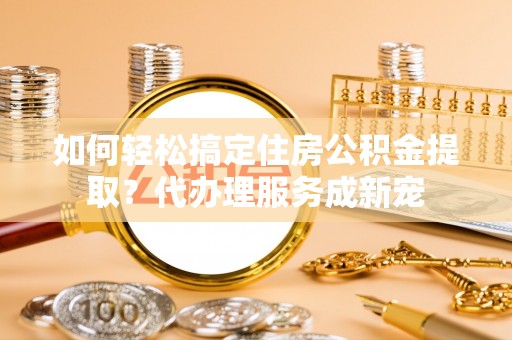 解读如何轻松搞定住房公积金提取？代办理服务成新宠