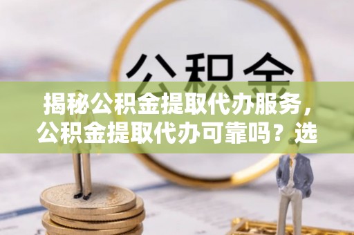 解读揭秘公积金提取代办服务，公积金提取代办可靠吗？选择需谨慎