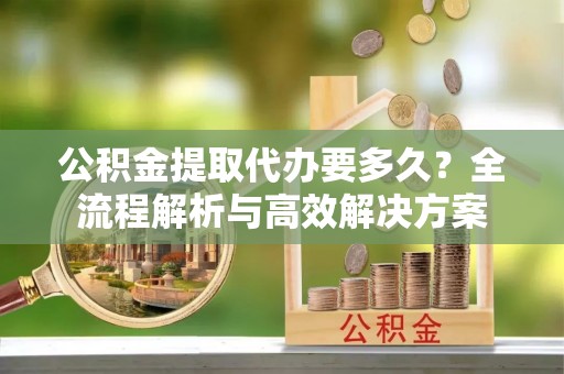 解读公积金提取代办要多久？全流程解析与高效解决方案