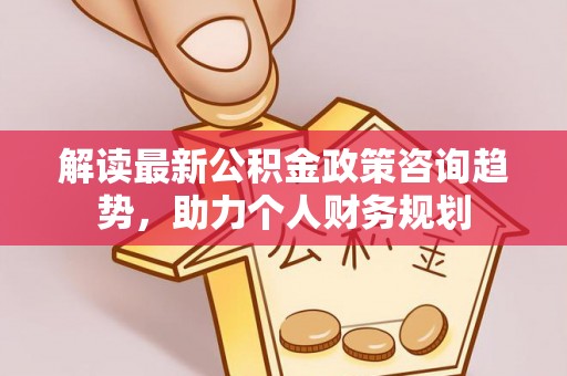 解读最新公积金政策咨询趋势，助力个人财务规划