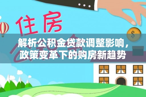 解读解析公积金贷款调整影响，政策变革下的购房新趋势