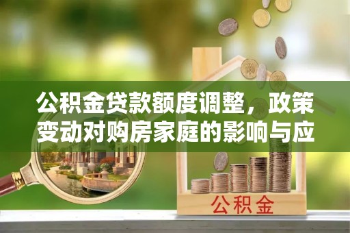解读公积金贷款额度调整，政策变动对购房家庭的影响与应对策略