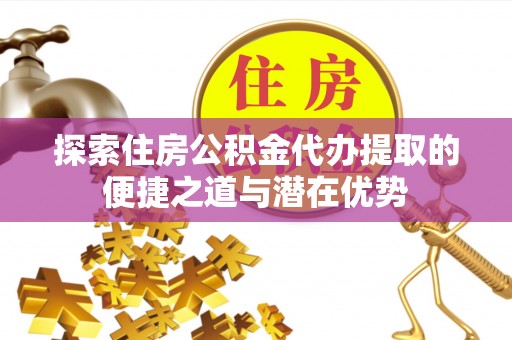 解读探索住房公积金代办提取的便捷之道与潜在优势