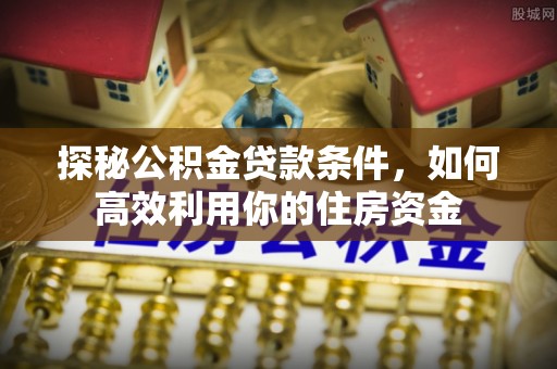 解读探秘公积金贷款条件，如何高效利用你的住房资金