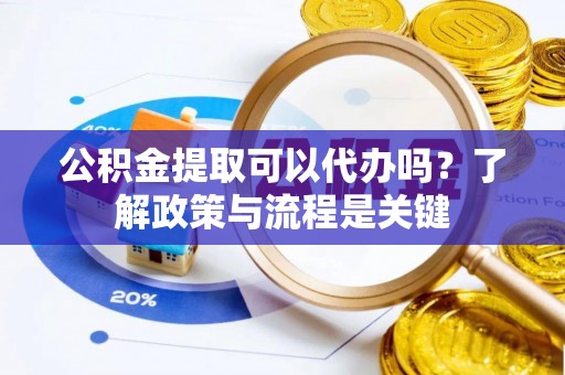 解读公积金提取可以代办吗？了解政策与流程是关键