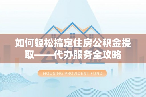 解读如何轻松搞定住房公积金提取——代办服务全攻略