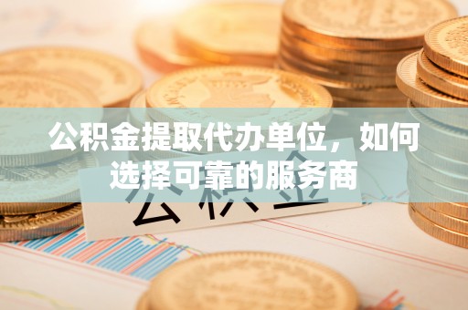 解读公积金提取代办单位，如何选择可靠的服务商