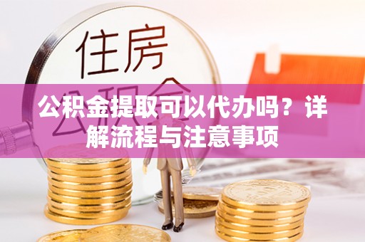 解读公积金提取可以代办吗？详解流程与注意事项