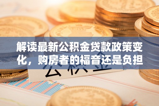 解读最新公积金贷款政策变化，购房者的福音还是负担？
