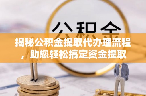 解读揭秘公积金提取代办理流程，助您轻松搞定资金提取