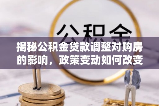 解读揭秘公积金贷款调整对购房的影响，政策变动如何改变你的买房计划