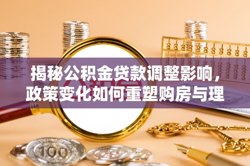 解读揭秘公积金贷款调整影响，政策变化如何重塑购房与理财规划