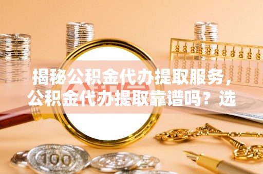 解读揭秘公积金代办提取服务，公积金代办提取靠谱吗？选择前你需要知道这些！