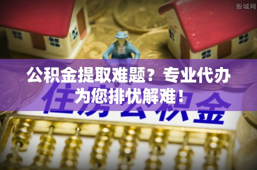 解读公积金提取难题？专业代办为您排忧解难！
