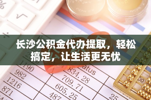 解读长沙公积金代办提取，轻松搞定，让生活更无忧