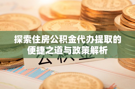 解读探索住房公积金代办提取的便捷之道与政策解析