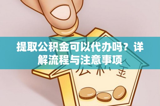 解读提取公积金可以代办吗？详解流程与注意事项