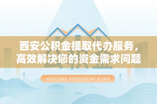 解读西安公积金提取代办服务，高效解决您的资金需求问题