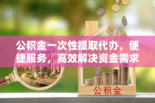 解读公积金一次性提取代办，便捷服务，高效解决资金需求