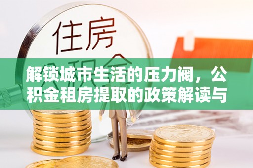 解读解锁城市生活的压力阀，公积金租房提取的政策解读与实践指南