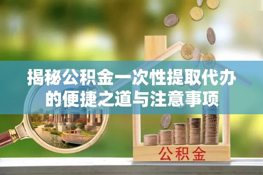 解读揭秘公积金一次性提取代办的便捷之道与注意事项
