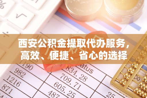 解读西安公积金提取代办服务，高效、便捷、省心的选择