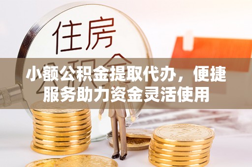 解读小额公积金提取代办，便捷服务助力资金灵活使用