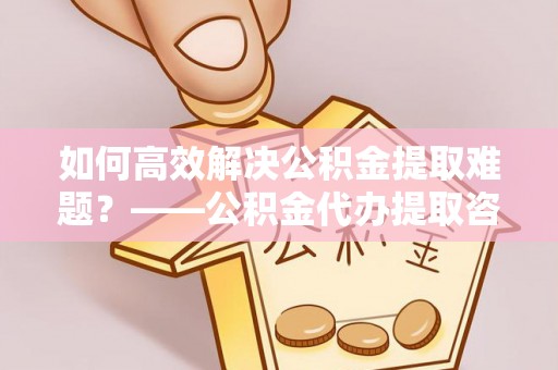 解读如何高效解决公积金提取难题？——公积金代办提取咨询服务全解析