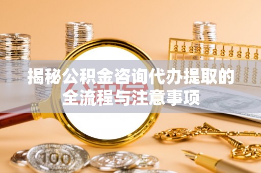 解读揭秘公积金咨询代办提取的全流程与注意事项