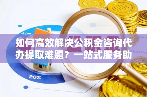 解读如何高效解决公积金咨询代办提取难题？一站式服务助您轻松搞定
