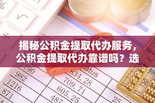 解读揭秘公积金提取代办服务，公积金提取代办靠谱吗？选择需谨慎