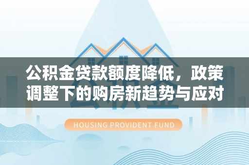 解读公积金贷款额度降低，政策调整下的购房新趋势与应对策略