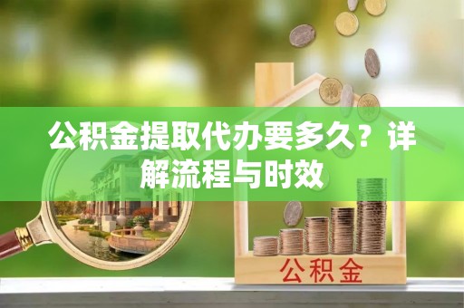 解读公积金提取代办要多久？详解流程与时效