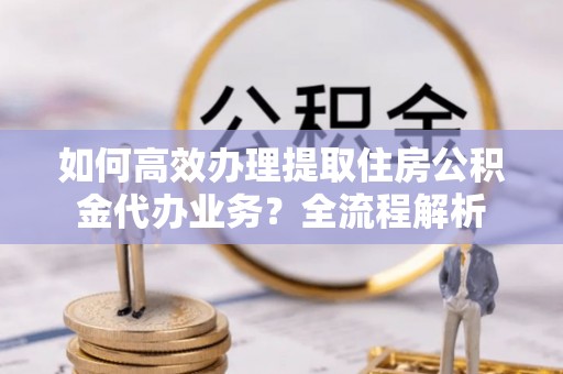 解读如何高效办理提取住房公积金代办业务？全流程解析
