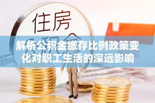 解读解析公积金缴存比例政策变化对职工生活的深远影响