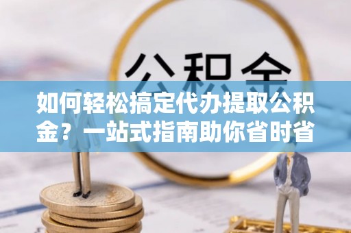 解读如何轻松搞定代办提取公积金？一站式指南助你省时省心