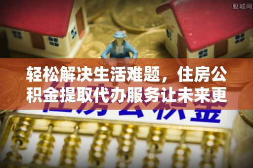 解读轻松解决生活难题，住房公积金提取代办服务让未来更安心