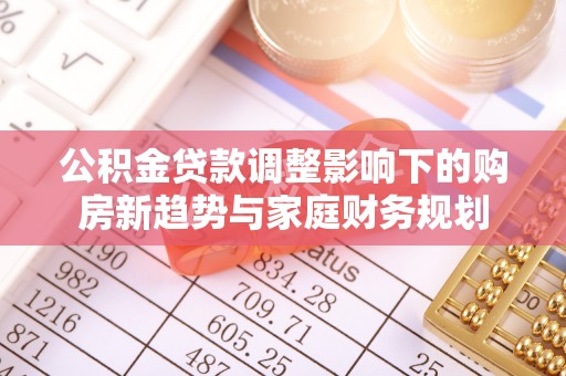 解读公积金贷款调整影响下的购房新趋势与家庭财务规划