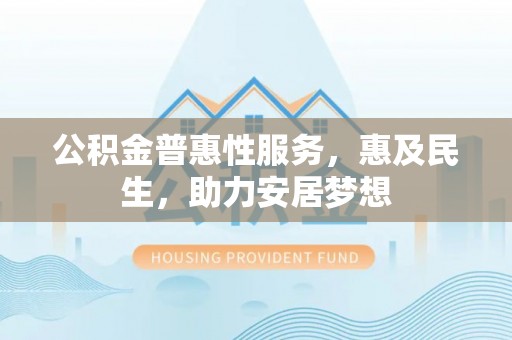 解读公积金普惠性服务，惠及民生，助力安居梦想