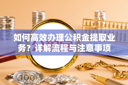 解读如何高效办理公积金提取业务？详解流程与注意事项