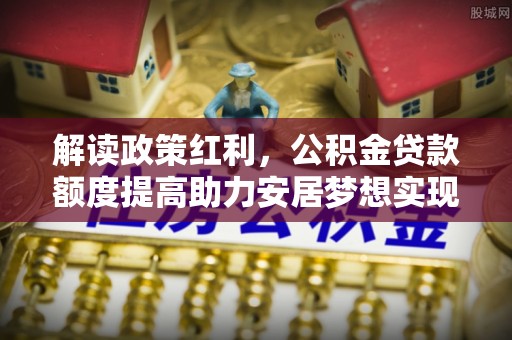 解读政策红利，公积金贷款额度提高助力安居梦想实现