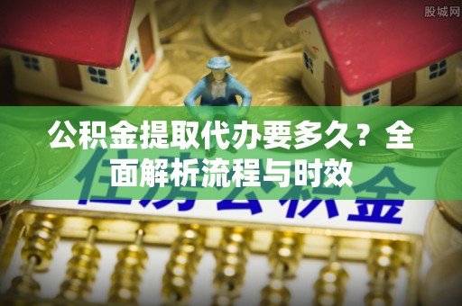 解读公积金提取代办要多久？全面解析流程与时效