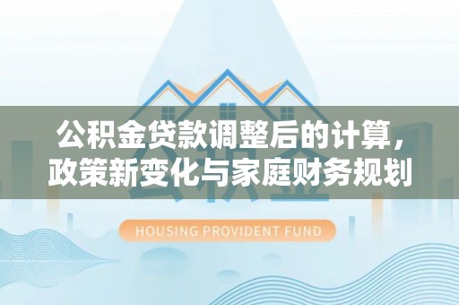 解读公积金贷款调整后的计算，政策新变化与家庭财务规划