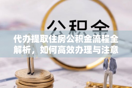 解读代办提取住房公积金流程全解析，如何高效办理与注意事项