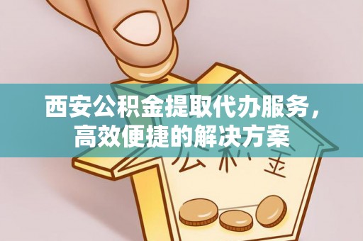 解读西安公积金提取代办服务，高效便捷的解决方案